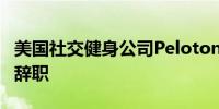 美国社交健身公司Peloton首席执行官、总裁辞职