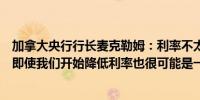 加拿大央行行长麦克勒姆：利率不太可能回到疫情前的水平即使我们开始降低利率也很可能是一个相当渐进的过程