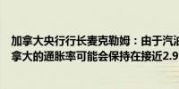 加拿大央行行长麦克勒姆：由于汽油价格上涨未来几个月加拿大的通胀率可能会保持在接近2.9%的水平