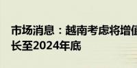 市场消息：越南考虑将增值税减免2%政策延长至2024年底