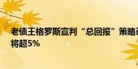 老债王格罗斯宣判“总回报”策略已死 10年期美债收益率将超5%