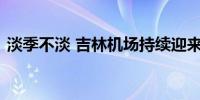 淡季不淡 吉林机场持续迎来“人从众”模式