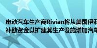 电动汽车生产商Rivian将从美国伊利诺伊州获得8.27亿财政补助资金以扩建其生产设施增加汽车产能