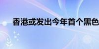 香港或发出今年首个黑色暴雨警告信号