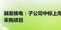 融发核电：子公司中标上海核工程研究设计院采购项目