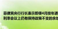 菲律宾央行行长表示即使4月按年通胀率达到4%央行在下次利率会议上仍有保持政策不变的余地