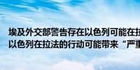 埃及外交部警告存在以色列可能在拉法采取军事行动的危险以色列在拉法的行动可能带来“严重的人道主义风险”