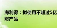 海利得：拟使用不超过5亿元闲置资金购买理财产品