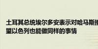 土耳其总统埃尔多安表示对哈马斯接受停火提议表示欢迎希望以色列也能做同样的事情