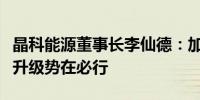 晶科能源董事长李仙德：加快新能源技术消费升级势在必行