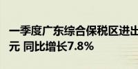 一季度广东综合保税区进出口值达1709.88亿元 同比增长7.8%