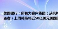 美国银行：所有大客户集团（从机构权重型投资者到夫妻投资者）上周减持将近50亿美元美国股票