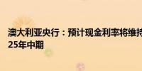 澳大利亚央行：预计现金利率将维持在当前水平附近直至2025年中期