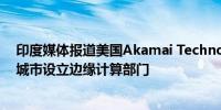 印度媒体报道美国Akamai Technologies考虑在印度三座城市设立边缘计算部门