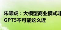 朱啸虎：大模型商业模式非常差奥特曼在吹牛GPT5不可能这么近