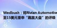 Wedbush：将Rivian Automotive的目标价从20美元下调至15美元重申“跑赢大盘”的评级