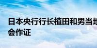 日本央行行长植田和男当地时间上午9点在国会作证