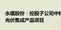 永福股份：控股子公司中标6000万元分布式光伏集成产品项目