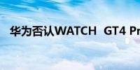 华为否认WATCH  GT4 Pro手表上市计划