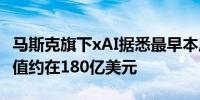 马斯克旗下xAI据悉最早本周完成此轮融资 估值约在180亿美元