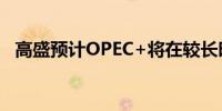 高盛预计OPEC+将在较长时间内减少供应