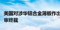 美国对涉华铝合金薄板作出第一次双反日落复审终裁