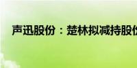 声迅股份：楚林拟减持股份不超过0.23%