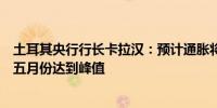 土耳其央行行长卡拉汉：预计通胀将逐渐趋于目标通胀将在五月份达到峰值