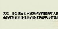 大连：符合住房公积金贷款条件的青年人首次使用住房公积金贷款在我市购买首套自住住房的提供不低于30万元贷款额度支持