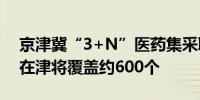 京津冀“3+N”医药集采联盟集采品种年内在津将覆盖约600个