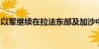 以军继续在拉法东部及加沙中部展开军事行动