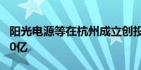 阳光电源等在杭州成立创投合伙企业 出资额10亿