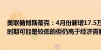 美联储博斯蒂克：4月份新增17.5万个就业岗位这在大流行时期可能是较低的但仍高于经济需要的人口和劳动力增长