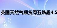 英国天然气期货周五跌超4.5%本周跌超4.2%