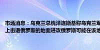 市场消息：乌克兰总统泽连斯基称乌克兰军队已准备好在哈尔科夫方向上击退俄罗斯的地面进攻俄罗斯可能在该地区派遣更多军队