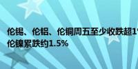 伦锡、伦铝、伦铜周五至少收跌超1%本周伦铜累涨超0.9%、伦镍累跌约1.5%