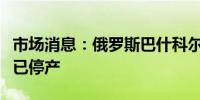 市场消息：俄罗斯巴什科尔托斯坦省的炼油厂已停产