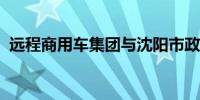 远程商用车集团与沈阳市政府达成战略合作