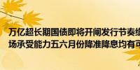 万亿超长期国债即将开闸发行节奏缘何拉长？业内：考虑市场承受能力五六月份降准降息均有可能