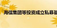 海信集团等投资成立私募基金 出资额10亿