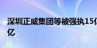 深圳正威集团等被强执15亿 累计被执行超42亿