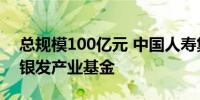 总规模100亿元 中国人寿集团设立行业首只银发产业基金