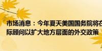 市场消息：今年夏天美国国务院将在美国的五个城市设立国际顾问以扩大地方层面的外交政策