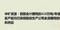 中矿资源：目前合计拥有的418万吨/年选矿产能和6.6万吨/年电池级锂盐产能均已实现稳定生产公司全资拥有的锂矿矿山保障了锂盐业务的原料供应