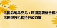 法国总统马克龙：欧盟需要整合银行业对欧盟竞争对手并购法国银行机构持开放态度