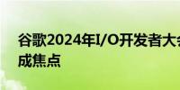 谷歌2024年I/O开发者大会前瞻：人工智能成焦点