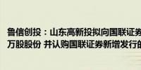 鲁信创投：山东高新投拟向国联证券出售所持民生证券4362万股股份 并认购国联证券新增发行的A股股份