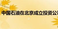 中国石油在北京成立投资公司 注册资本58亿