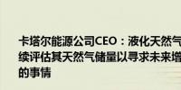 卡塔尔能源公司CEO：液化天然气未来需求巨大卡塔尔将继续评估其天然气储量以寻求未来增长的可能性可能会做更多的事情