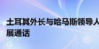 土耳其外长与哈马斯领导人就加沙停火谈判进展通话